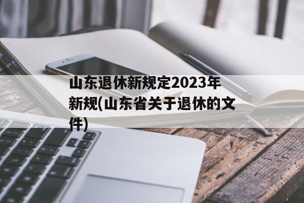 山东退休新规定2023年新规(山东省关于退休的文件)