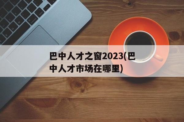 巴中人才之窗2023(巴中人才市场在哪里)