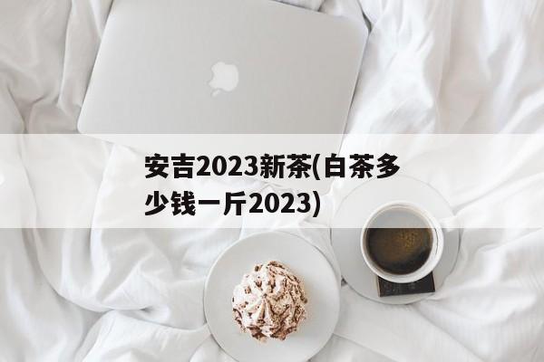 安吉2023新茶(白茶多少钱一斤2023)