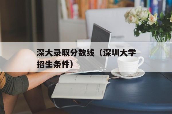 深大录取分数线（深圳大学招生条件）