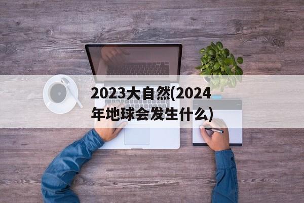 2023大自然(2024年地球会发生什么)