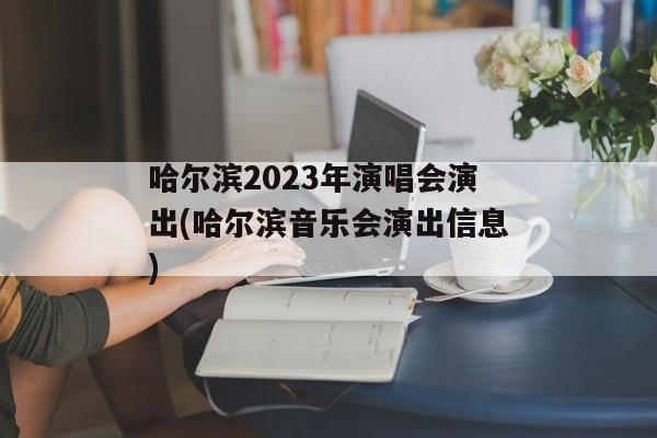 哈尔滨2023年演唱会演出(哈尔滨音乐会演出信息)