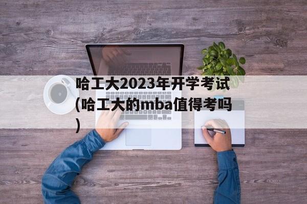 哈工大2023年开学考试(哈工大的mba值得考吗)