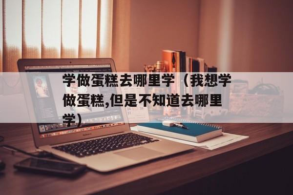 学做蛋糕去哪里学（我想学做蛋糕,但是不知道去哪里学）