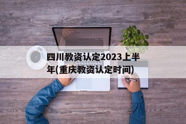 四川教资认定2023上半年(重庆教资认定时间)