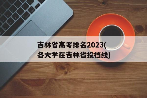 吉林省高考排名2023(各大学在吉林省投档线)