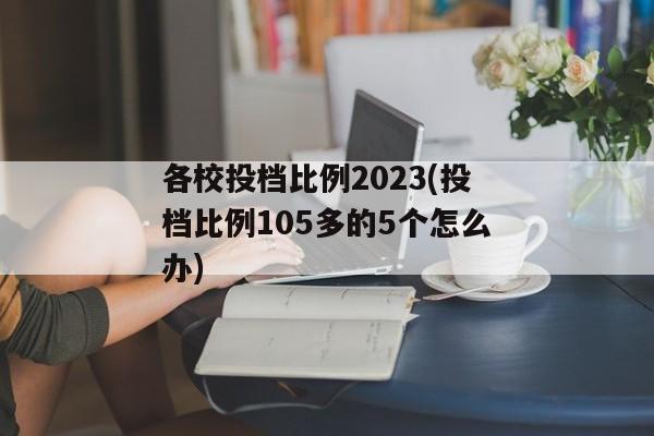 各校投档比例2023(投档比例105多的5个怎么办)