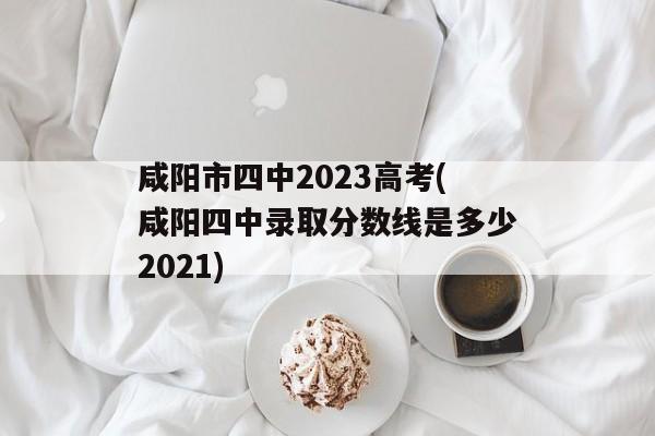 咸阳市四中2023高考(咸阳四中录取分数线是多少2021)