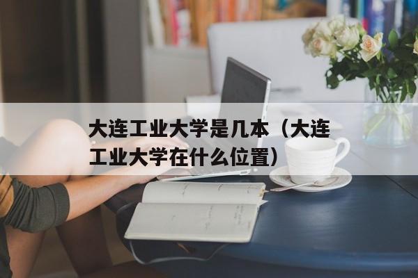 大连工业大学是几本（大连工业大学在什么位置）