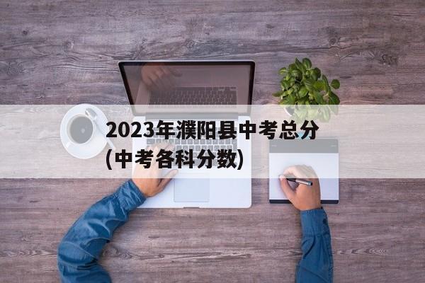 2023年濮阳县中考总分(中考各科分数)