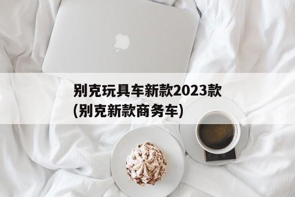 别克玩具车新款2023款(别克新款商务车)