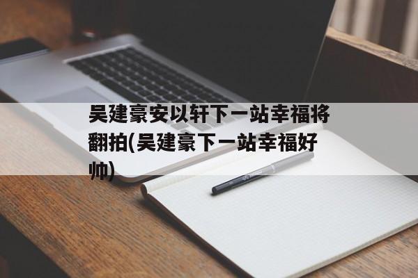 吴建豪安以轩下一站幸福将翻拍(吴建豪下一站幸福好帅)