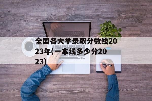 全国各大学录取分数线2023年(一本线多少分2023)