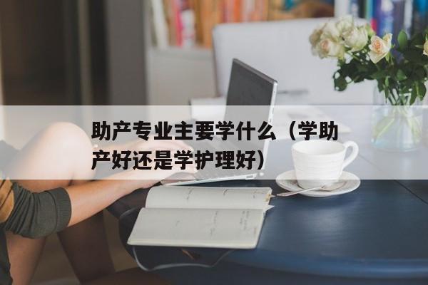 助产专业主要学什么（学助产好还是学护理好）