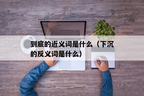 到底的近义词是什么（下沉的反义词是什么）