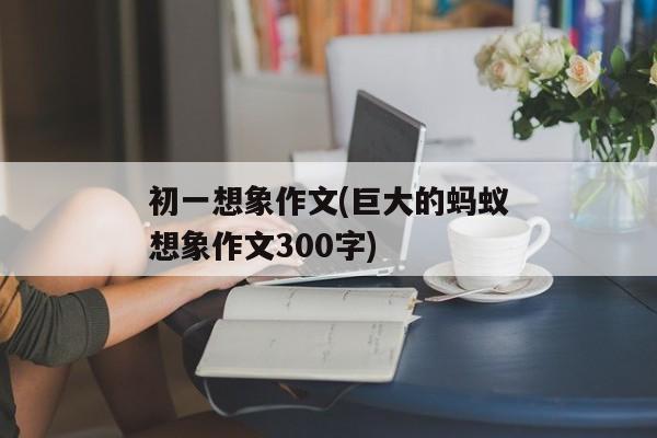 初一想象作文(巨大的蚂蚁想象作文300字)