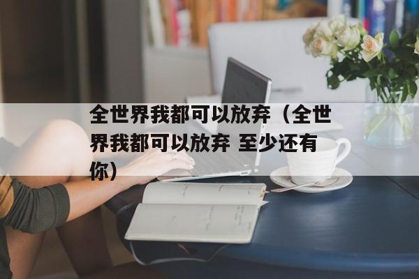 全世界我都可以放弃（全世界我都可以放弃 至少还有你）