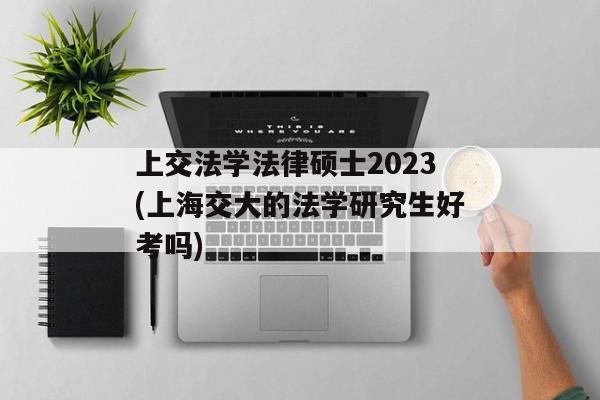 上交法学法律硕士2023(上海交大的法学研究生好考吗)