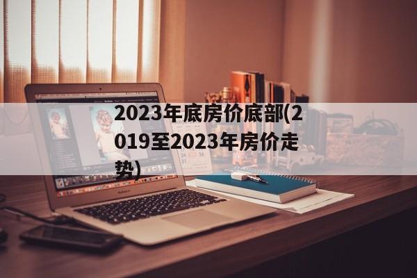 2023年底房价底部(2019至2023年房价走势)