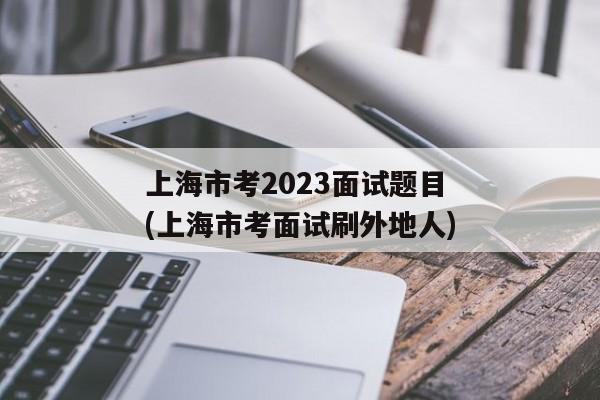 上海市考2023面试题目(上海市考面试刷外地人)