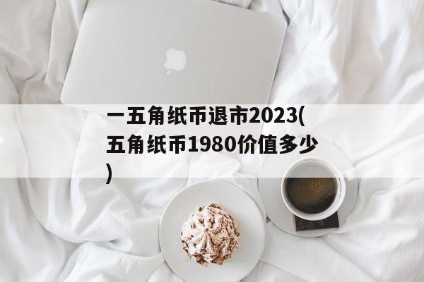 一五角纸币退市2023(五角纸币1980价值多少)