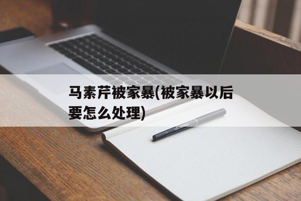 马素芹被家暴(被家暴以后要怎么处理)