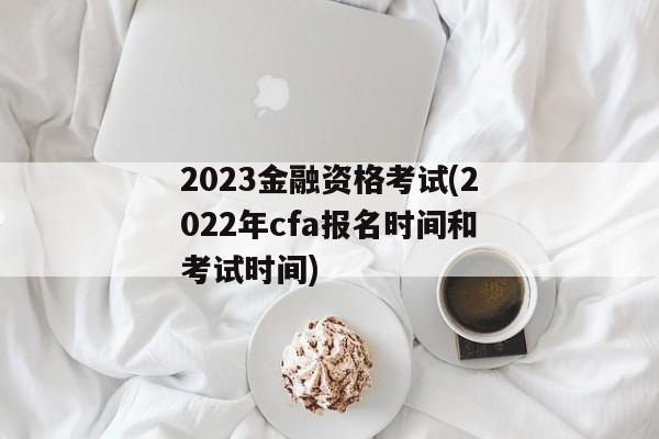 2023金融资格考试(2022年cfa报名时间和考试时间)