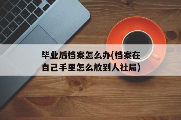 毕业后档案怎么办(档案在自己手里怎么放到人社局)