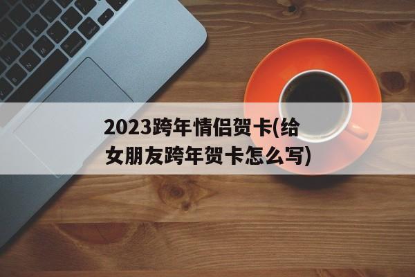 2023跨年情侣贺卡(给女朋友跨年贺卡怎么写)