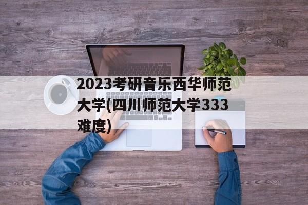 2023考研音乐西华师范大学(四川师范大学333难度)