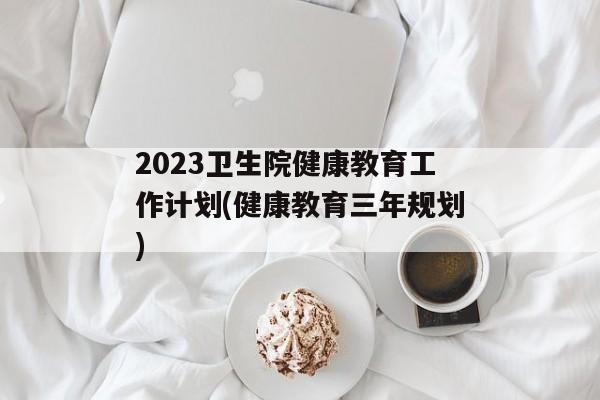 2023卫生院健康教育工作计划(健康教育三年规划)