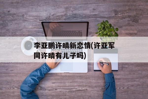 李亚鹏许晴新恋情(许亚军同许晴有儿子吗)