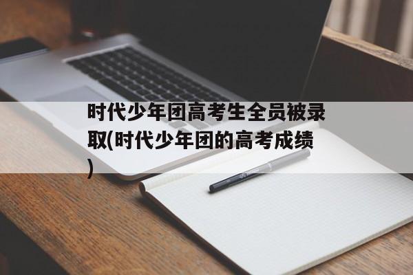 时代少年团高考生全员被录取(时代少年团的高考成绩)