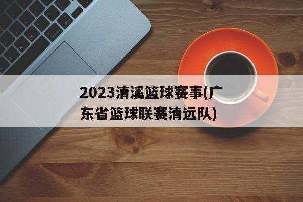 2023清溪篮球赛事(广东省篮球联赛清远队)