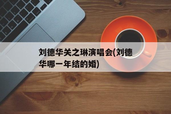 刘德华关之琳演唱会(刘德华哪一年结的婚)