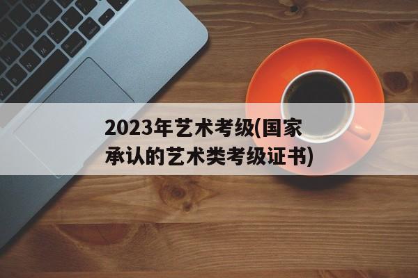 2023年艺术考级(国家承认的艺术类考级证书)