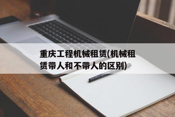 重庆工程机械租赁(机械租赁带人和不带人的区别)