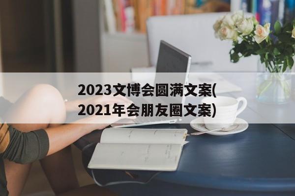 2023文博会圆满文案(2021年会朋友圈文案)