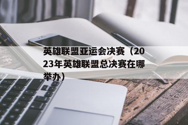 英雄联盟亚运会决赛（2023年英雄联盟总决赛在哪举办）