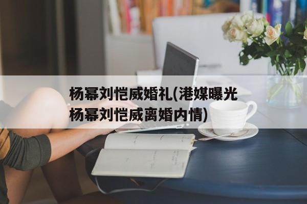 杨幂刘恺威婚礼(港媒曝光杨幂刘恺威离婚内情)