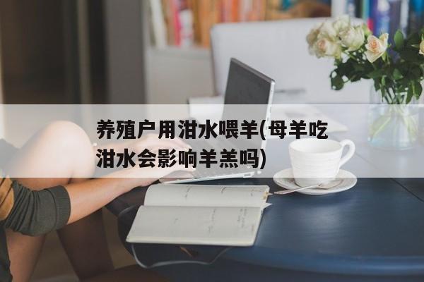 养殖户用泔水喂羊(母羊吃泔水会影响羊羔吗)