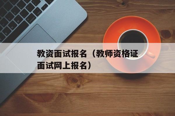 教资面试报名（教师资格证面试网上报名）