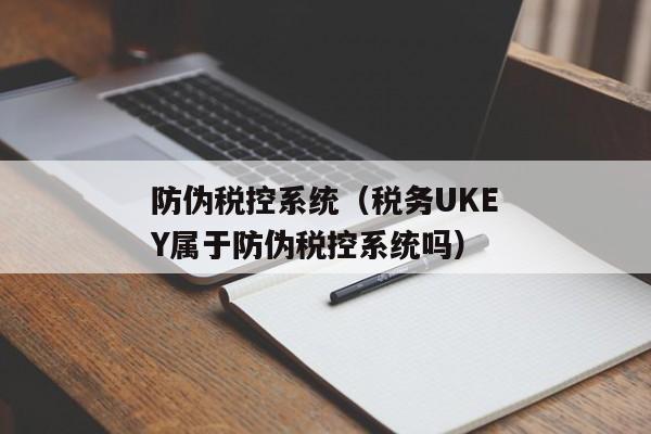 防伪税控系统（税务UKEY属于防伪税控系统吗）