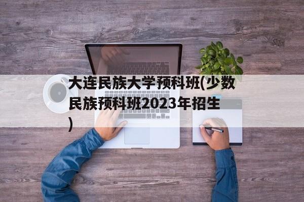 大连民族大学预科班(少数民族预科班2023年招生)