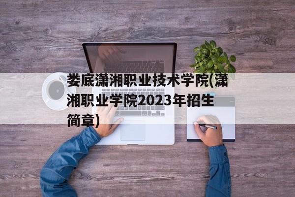 娄底潇湘职业技术学院(潇湘职业学院2023年招生简章)