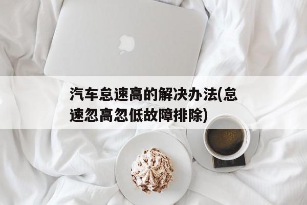 汽车怠速高的解决办法(怠速忽高忽低故障排除)