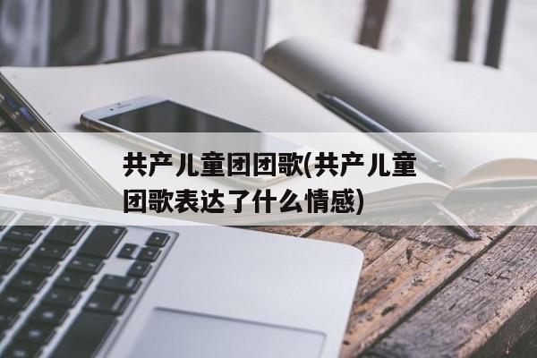 共产儿童团团歌(共产儿童团歌表达了什么情感)