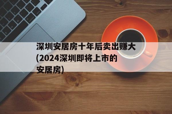 深圳安居房十年后卖出赚大(2024深圳即将上市的安居房)