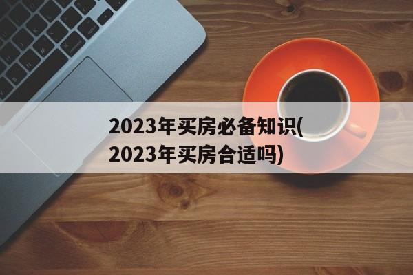 2023年买房必备知识(2023年买房合适吗)