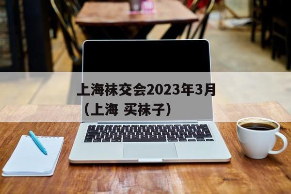 上海袜交会2023年3月（上海 买袜子）